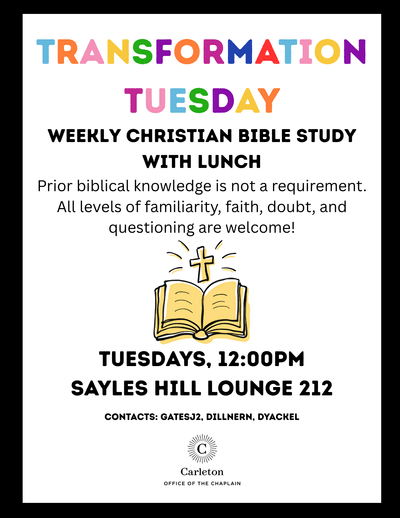 Transformation Tuesday. Weekly Christian Bible Study with Lunch. Prior biblical knowledge is not a requirement. All levels of familiarity, faith, doubt, and questioning are welcome! Tuesdays, 12:00pm. Sayles Hill Lounge 212. Contacts: gatesj2, dillnern, dyackel. Carleton Office of the Chaplain. Drawing of an open Bible with a cross above it.