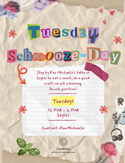 Tuesday Schmooze-Day. Stop by Rav Michaela's table in Sayles to eat a snack, do a quick craft, or ask a burning Jewish question! Tuesdays 12pm-2pm Sayles. Contact: RavMichaela. Carleton Office of the Chaplain.