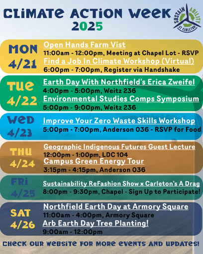 climate action week schedule: monday 4/21: open hands farm visit, find a job climate workshop. Tuesday 4/22: Earth day with northfield's Erica Zweifel, Environmental studies comps symposium. Wednesday 4/23: improve your zero waste skills workshop. Thursday 4/24: Geographic indigenous futures guest lecture, campus green energy tour. Friday 4/25: Sustainability ReFashion show x Carleton's A Drag. Saturday 4/26: Northfield earth day at armory square, arb earth day tree planting