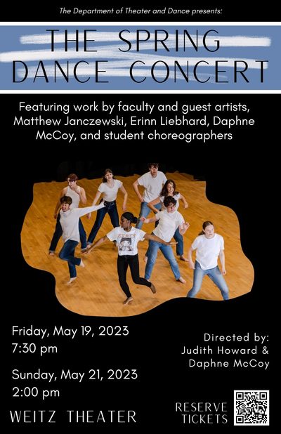 Black background with white text that reads The Department of Theater and Dance presents: The Spring Dance Concert Featuring work by faculty and guest artists, Matthew Janczewski, Erinn Liebhard, Daphne McCoy, and student choreographers. Friday, May 19, 2023 7:30 pm Sunday, May 21, 2023 2:00 pm Directed by: Judith Howard & Daphne McCoy Weitz Theater Reserve tickets with QR code