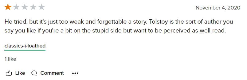 one star review: "He tried, but it's just too weak and forgettable a story. Tolstoy is the sort of author you say you like if you're a bit on the stupid side but want to be perceived as well-read"